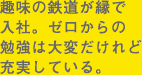 趣味の鉄道が縁で入社。ゼロからの勉強は大変だけれど充実している。
