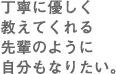 丁寧に優しく教えてくれる先輩のように自分もなりたい。
