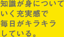 知識が身についていく充実感で毎日がキラキラしている。