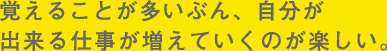 覚えることが多いぶん、自分が出来る仕事が増えていくのが楽しい。