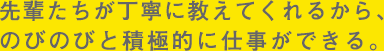 先輩たちが丁寧に教えてくれるから、のびのびと積極的に仕事ができる。